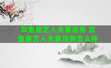 双鱼座艺人夫妻运势 双鱼座艺人夫妻运势怎么样